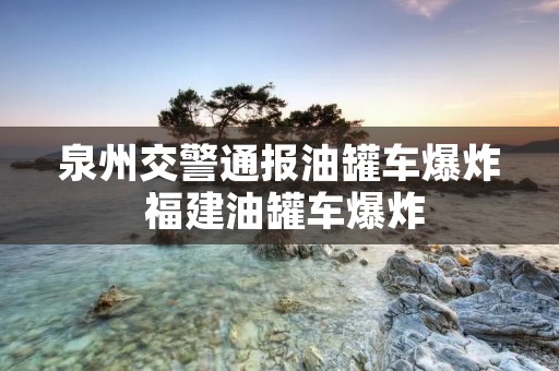 泉州交警通报油罐车爆炸 福建油罐车爆炸
