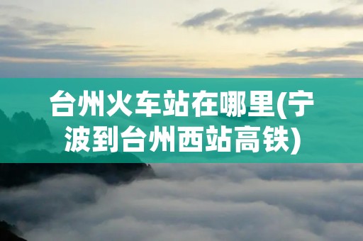 台州火车站在哪里(宁波到台州西站高铁)