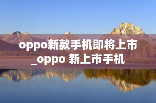 oppo新款手机即将上市_oppo 新上市手机 oppo新款手机即将上市_oppo 新上市手机