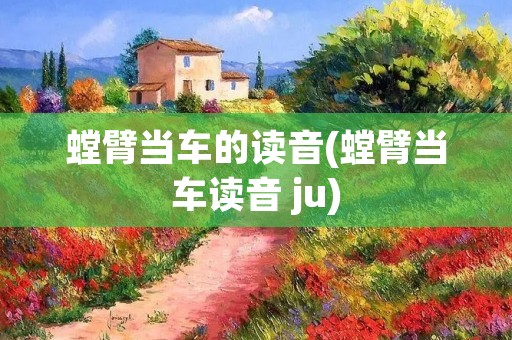 螳臂当车的读音(螳臂当车读音 ju)