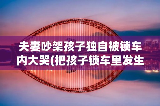 夫妻吵架孩子独自被锁车内大哭(把孩子锁车里发生的事故)