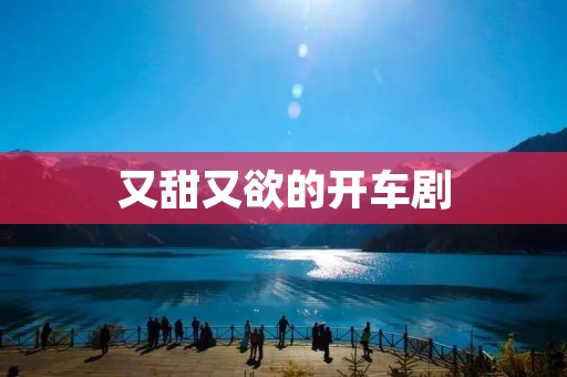 又甜又欲的开车剧 又甜又欲的开车剧