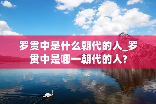 罗贯中是什么朝代的人_罗贯中是哪一朝代的人? 罗贯中是什么朝代的人_罗贯中是哪一朝代的人?
