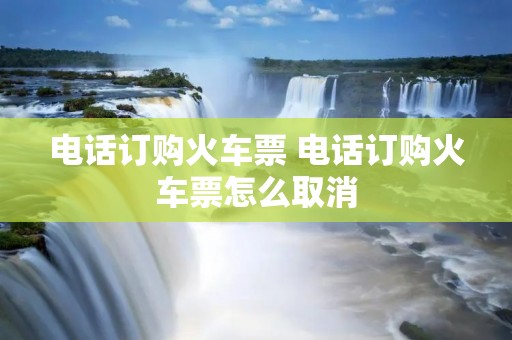 电话订购火车票 电话订购火车票怎么取消