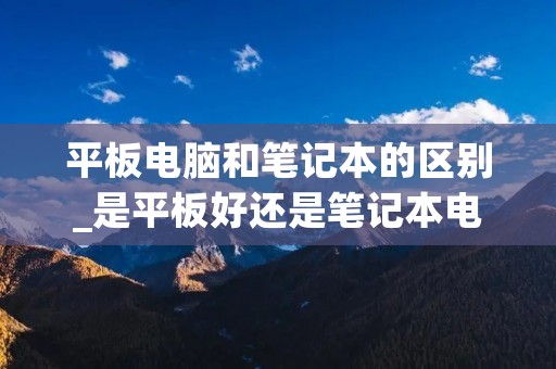 平板电脑和笔记本的区别_是平板好还是笔记本电脑好