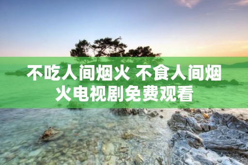 不吃人间烟火 不食人间烟火电视剧免费观看