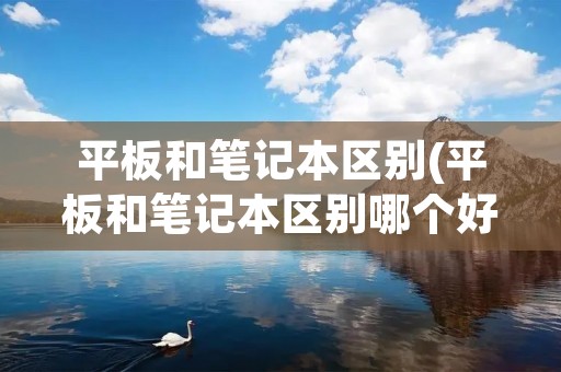 平板和笔记本区别(平板和笔记本区别哪个好)
