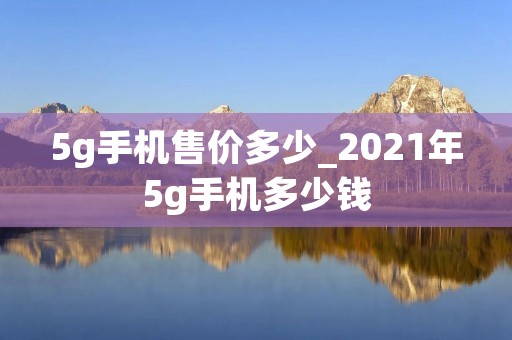 5g手机售价多少_2021年5g手机多少钱