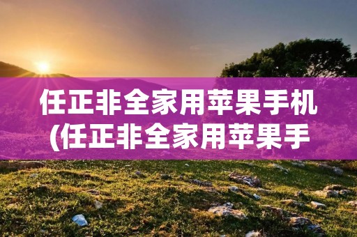 任正非全家用苹果手机(任正非全家用苹果手机是什么时候的采访)