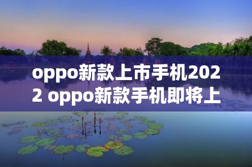 oppo新款上市手机2022 oppo新款手机即将上市2022