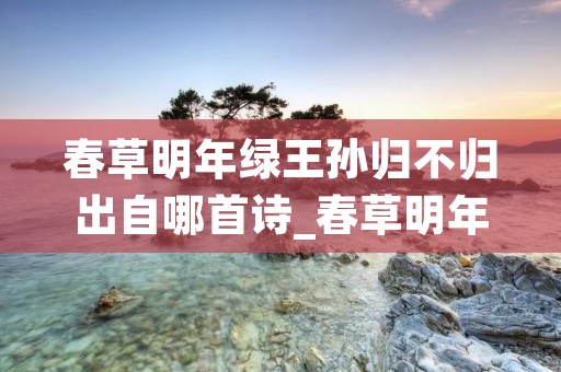 春草明年绿王孙归不归出自哪首诗_春草明年绿 王孙归不归 出自哪首诗