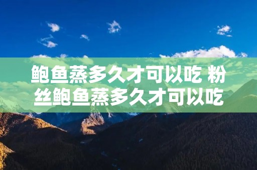 鲍鱼蒸多久才可以吃 粉丝鲍鱼蒸多久才可以吃 鲍鱼蒸多久才可以吃 粉丝鲍鱼蒸多久才可以吃