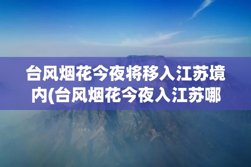 台风烟花今夜将移入江苏境内(台风烟花今夜入江苏哪里) 台风烟花今夜将移入江苏境内(台风烟花今夜入江苏哪里)