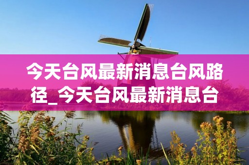今天台风最新消息台风路径_今天台风最新消息台风路径对南宁的影响 今天台风最新消息台风路径_今天台风最新消息台风路径对南宁的影响