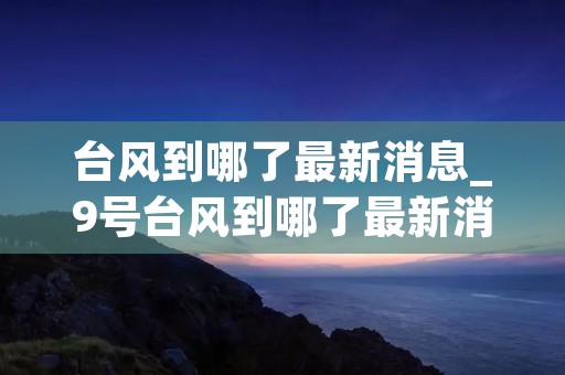 台风到哪了最新消息_9号台风到哪了最新消息 台风到哪了最新消息_9号台风到哪了最新消息