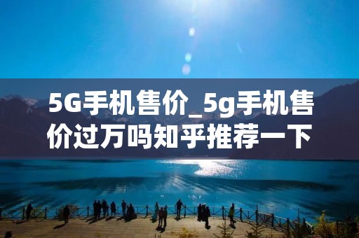 5G手机售价_5g手机售价过万吗知乎推荐一下
