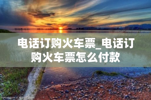 电话订购火车票_电话订购火车票怎么付款