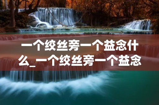一个绞丝旁一个益念什么_一个绞丝旁一个益念什么意思 一个绞丝旁一个益念什么_一个绞丝旁一个益念什么意思
