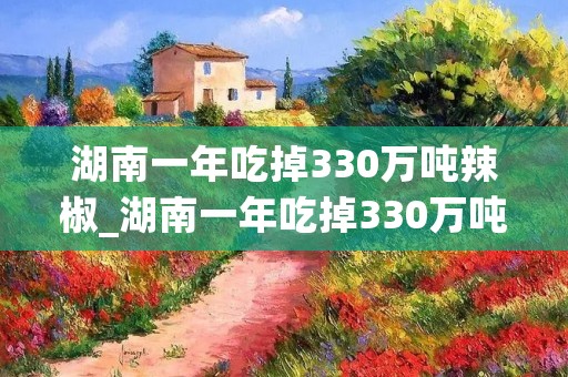 湖南一年吃掉330万吨辣椒_湖南一年吃掉330万吨辣椒9 湖南一年吃掉330万吨辣椒_湖南一年吃掉330万吨辣椒9