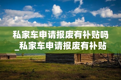 私家车申请报废有补贴吗_私家车申请报废有补贴吗?要去哪里申请报废