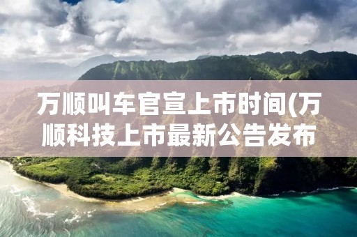 万顺叫车官宣上市时间(万顺科技上市最新公告发布)