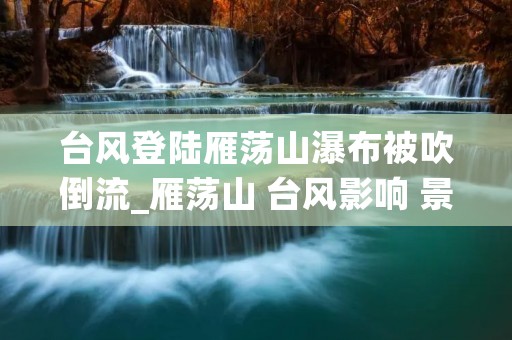 台风登陆雁荡山瀑布被吹倒流_雁荡山 台风影响 景区恢复 台风登陆雁荡山瀑布被吹倒流_雁荡山 台风影响 景区恢复