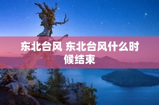东北台风 东北台风什么时候结束