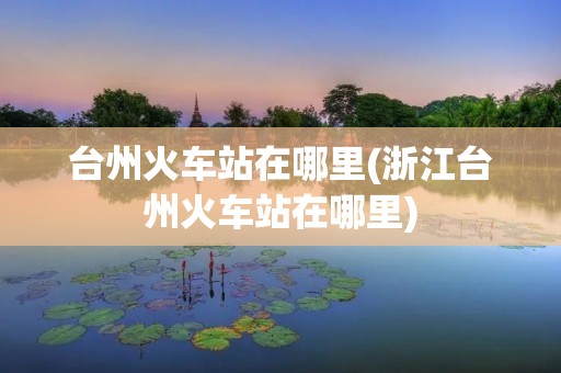 台州火车站在哪里(浙江台州火车站在哪里)
