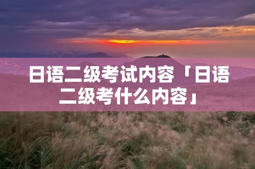 日语二级考试内容「日语二级考什么内容」 日语二级考试内容「日语二级考什么内容」