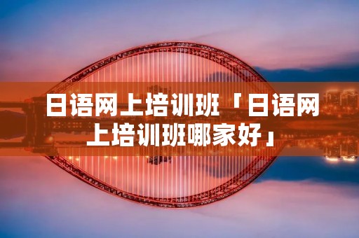 日语网上培训班「日语网上培训班哪家好」 日语网上培训班「日语网上培训班哪家好」