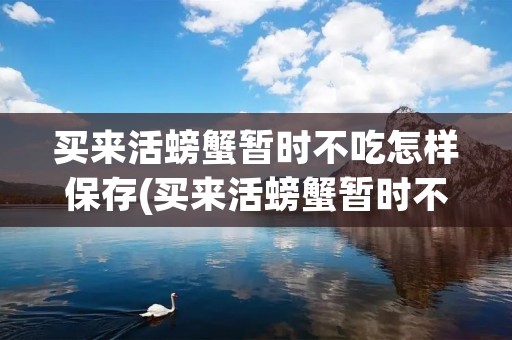 买来活螃蟹暂时不吃怎样保存(买来活螃蟹暂时不吃怎样保存放冰箱温度多少) 买来活螃蟹暂时不吃怎样保存(买来活螃蟹暂时不吃怎样保存放冰箱温度多少)