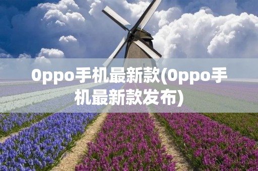 0ppo手机最新款(0ppo手机最新款发布)