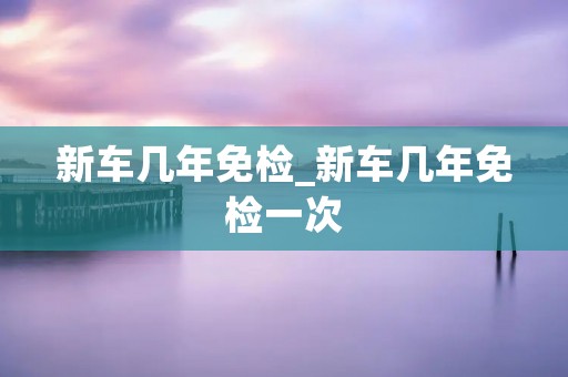 新车几年免检_新车几年免检一次