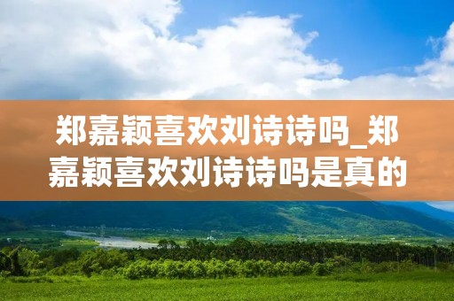 郑嘉颖喜欢刘诗诗吗_郑嘉颖喜欢刘诗诗吗是真的吗