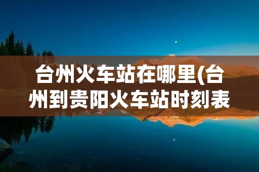 台州火车站在哪里(台州到贵阳火车站时刻表)