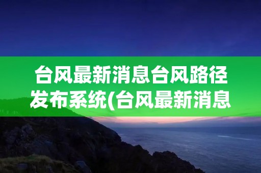 台风最新消息台风路径发布系统(台风最新消息台风路径实时路径) 台风最新消息台风路径发布系统(台风最新消息台风路径实时路径)