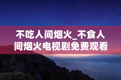 不吃人间烟火_不食人间烟火电视剧免费观看完整版