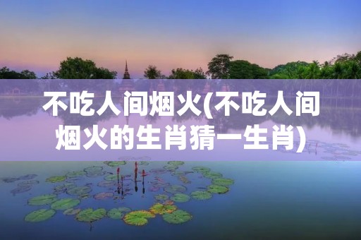不吃人间烟火(不吃人间烟火的生肖猜一生肖)