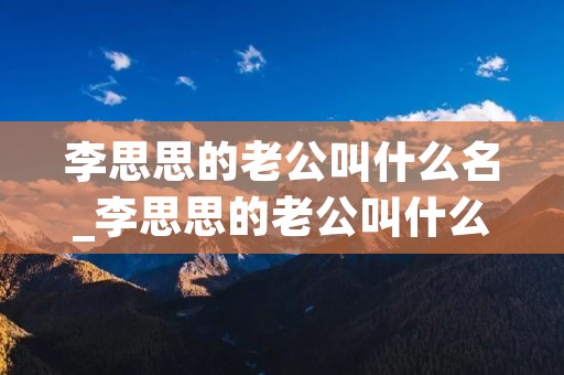 李思思的老公叫什么名_李思思的老公叫什么名字字? 李思思的老公叫什么名_李思思的老公叫什么名字字?
