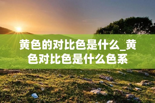 黄色的对比色是什么_黄色对比色是什么色系 黄色的对比色是什么_黄色对比色是什么色系