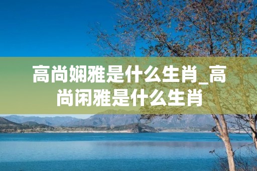 高尚娴雅是什么生肖_高尚闲雅是什么生肖