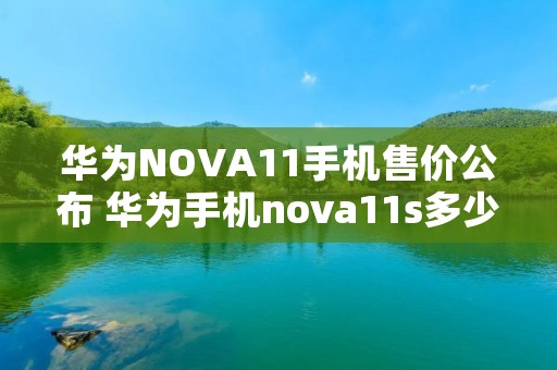 华为NOVA11手机售价公布 华为手机nova11s多少钱
