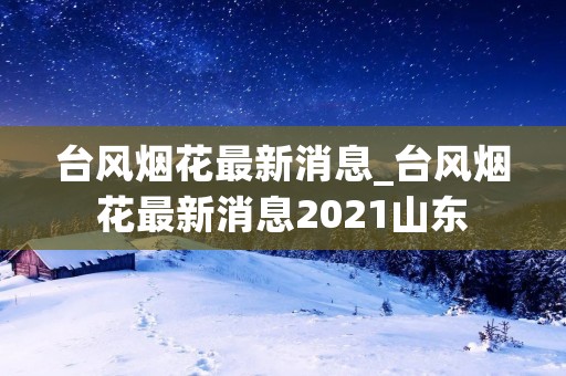 台风烟花最新消息_台风烟花最新消息2021山东 台风烟花最新消息_台风烟花最新消息2021山东