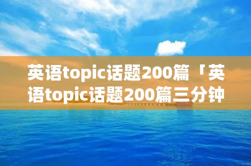 英语topic话题200篇「英语topic话题200篇三分钟」