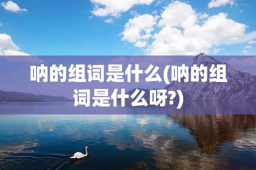 呐的组词是什么(呐的组词是什么呀?) 呐的组词是什么(呐的组词是什么呀?)