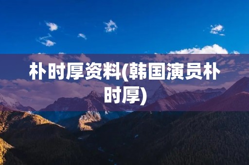 朴时厚资料(韩国演员朴时厚)