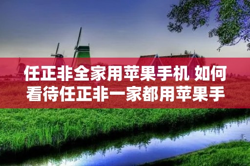 任正非全家用苹果手机 如何看待任正非一家都用苹果手机