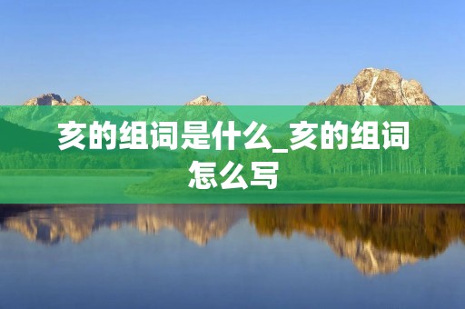 亥的组词是什么_亥的组词怎么写 亥的组词是什么_亥的组词怎么写