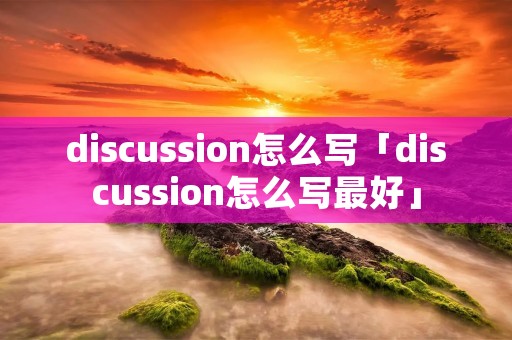 discussion怎么写「discussion怎么写最好」 discussion怎么写「discussion怎么写最好」