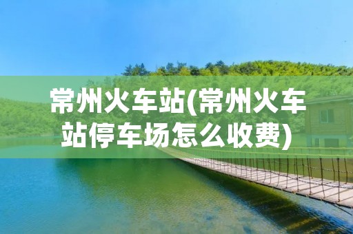 常州火车站(常州火车站停车场怎么收费) 常州火车站(常州火车站停车场怎么收费)